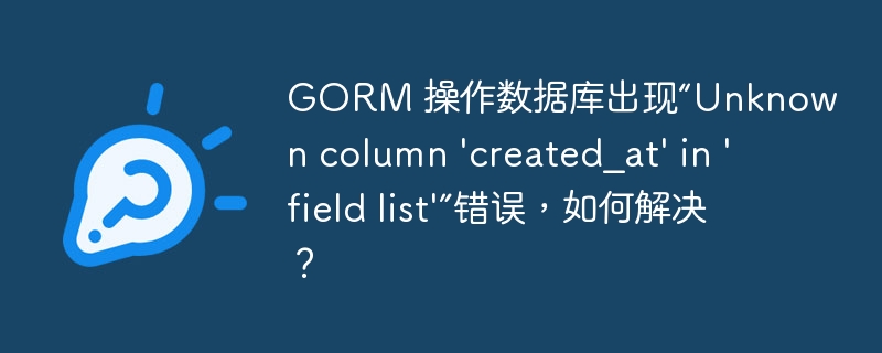 GORM 操作数据库出现“Unknown column 'created_at' in 'field list'”错误，如何解决？