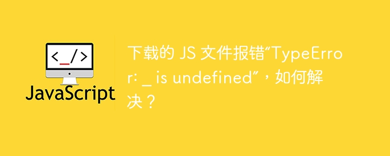 下载的 JS 文件报错“TypeError: _ is undefined”，如何解决？