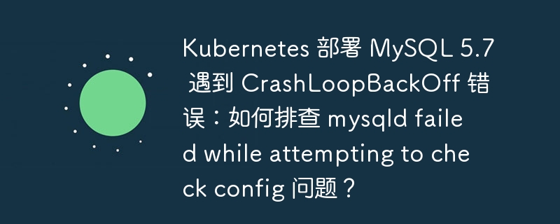 Kubernetes 部署 MySQL 5.7 遇到 CrashLoopBackOff 错误：如何排查 mysqld failed while attempting to check config 问题？