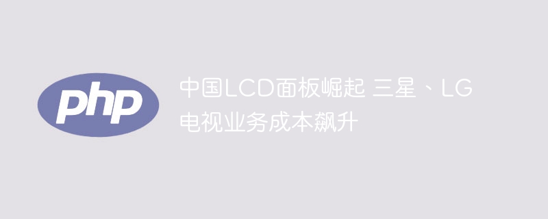 中国LCD面板崛起 三星、LG电视业务成本飙升