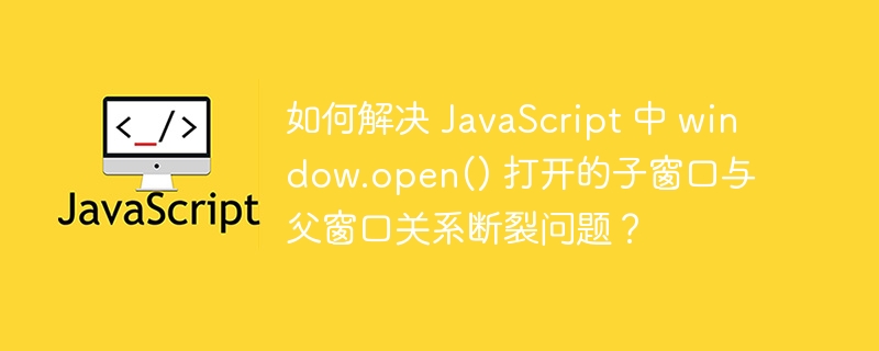 如何解决 JavaScript 中 window.open() 打开的子窗口与父窗口关系断裂问题？