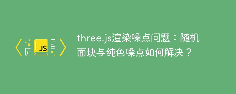 three.js渲染噪点问题：随机面块与纯色噪点如何解决？
