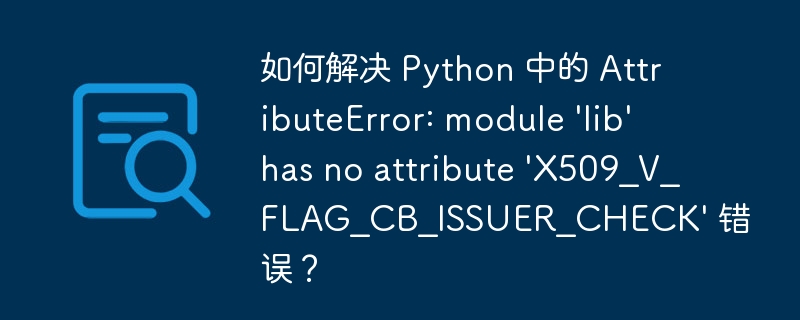 如何解决 Python 中的 AttributeError: module 'lib' has no attribute 'X509_V_FLAG_CB_ISSUER_CHECK' 错误？