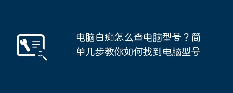 电脑白痴怎么查电脑型号？简单几步教你如何找到电脑型号