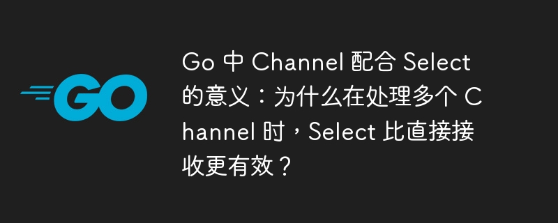 Go 中 Channel 配合 Select 的意义：为什么在处理多个 Channel 时，Select 比直接接收更有效？