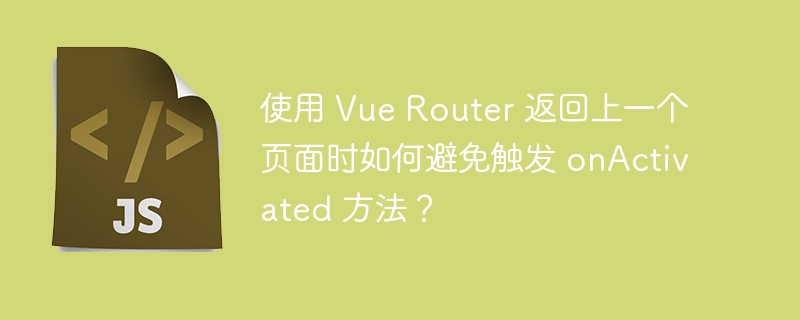 使用 Vue Router 返回上一个页面时如何避免触发 onActivated 方法？