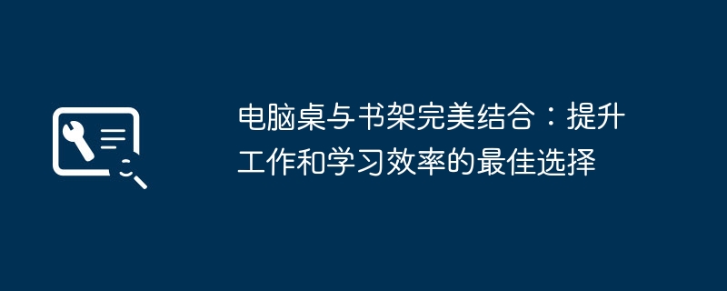 电脑桌与书架完美结合：提升工作和学习效率的最佳选择