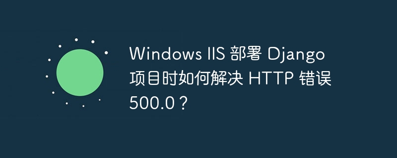 Windows IIS 部署 Django 项目时如何解决 HTTP 错误 500.0？