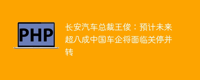 长安汽车总裁王俊：预计未来超八成中国车企将面临关停并转