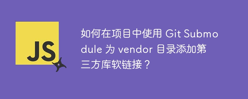 如何在项目中使用 Git Submodule 为 vendor 目录添加第三方库软链接？