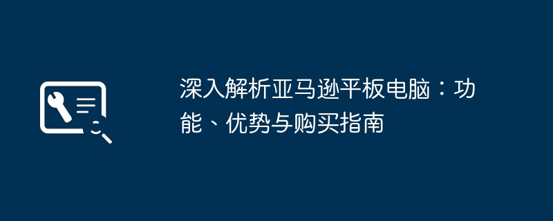 深入解析亚马逊平板电脑：功能、优势与购买指南