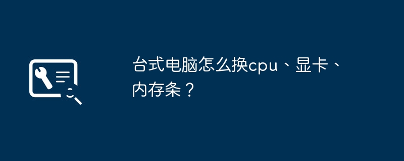 台式电脑怎么换cpu、显卡、内存条？