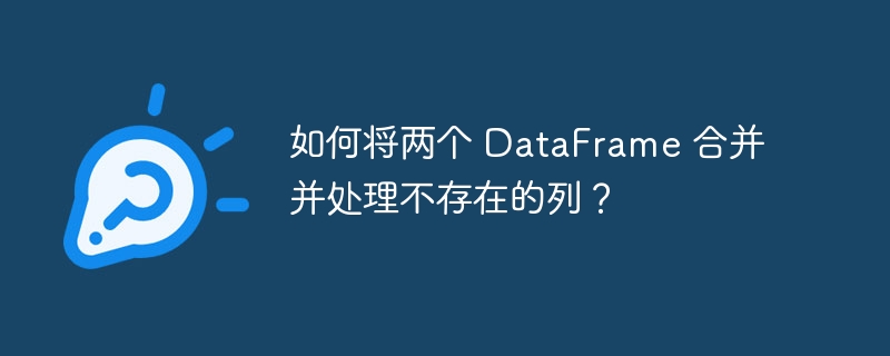 如何将两个 DataFrame 合并并处理不存在的列？