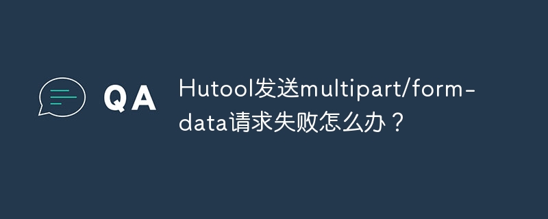 Hutool发送multipart/form-data请求失败怎么办？