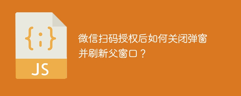 微信扫码授权后如何关闭弹窗并刷新父窗口？