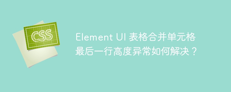 Element UI 表格合并单元格最后一行高度异常如何解决？