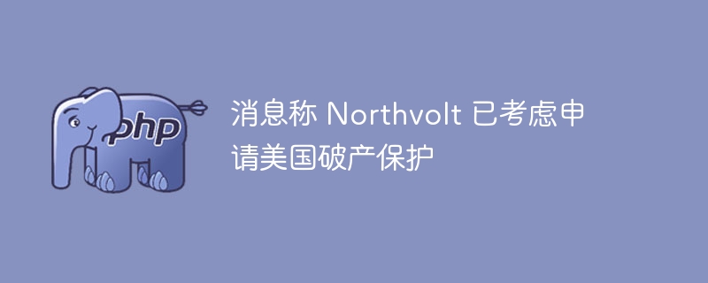 消息称 Northvolt 已考虑申请美国破产保护