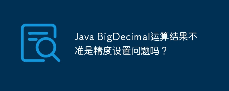 Java BigDecimal运算结果不准是精度设置问题吗？