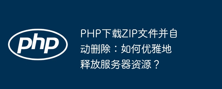 PHP下载ZIP文件并自动删除：如何优雅地释放服务器资源？