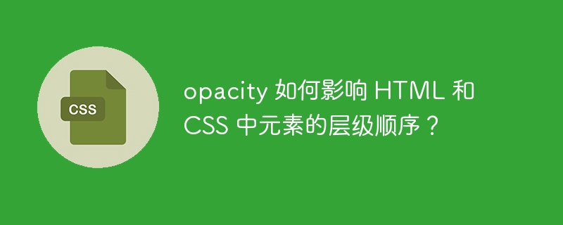 opacity 如何影响 HTML 和 CSS 中元素的层级顺序？