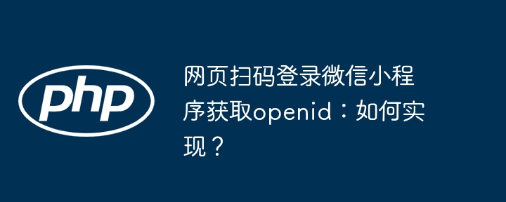 网页扫码登录微信小程序获取openid：如何实现？