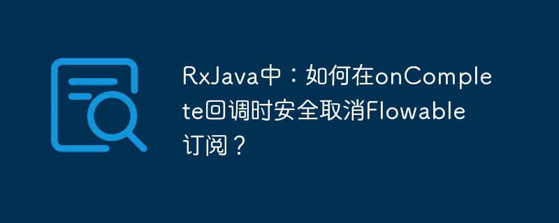 RxJava中：如何在onComplete回调时安全取消Flowable订阅？