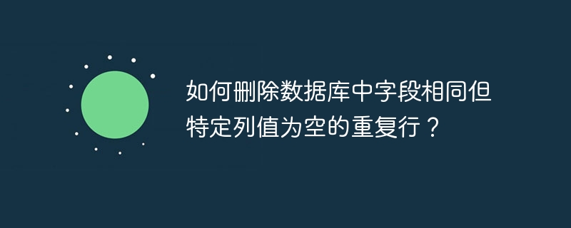 如何删除数据库中字段相同但特定列值为空的重复行？