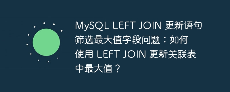 MySQL LEFT JOIN 更新语句筛选最大值字段问题：如何使用 LEFT JOIN 更新关联表中最大值？