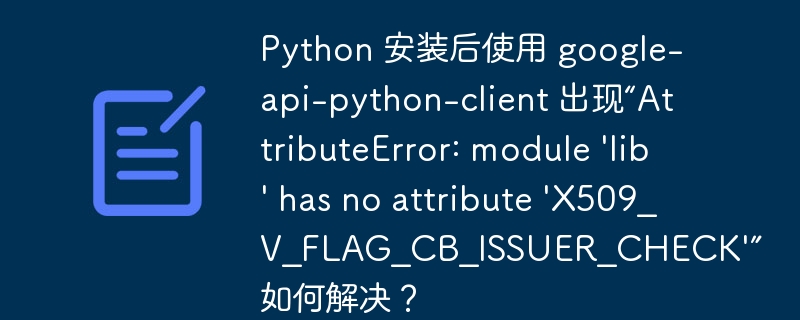 Python 安装后使用 google-api-python-client 出现“AttributeError: module 'lib' has no attribute 'X509_V_FLAG_CB_ISSUER_CHECK'” 如何解决？