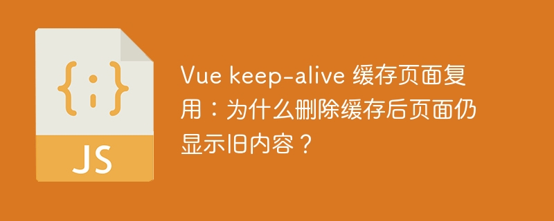 Vue keep-alive 缓存页面复用：为什么删除缓存后页面仍显示旧内容？