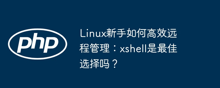 Linux新手如何高效远程管理：xshell是最佳选择吗？