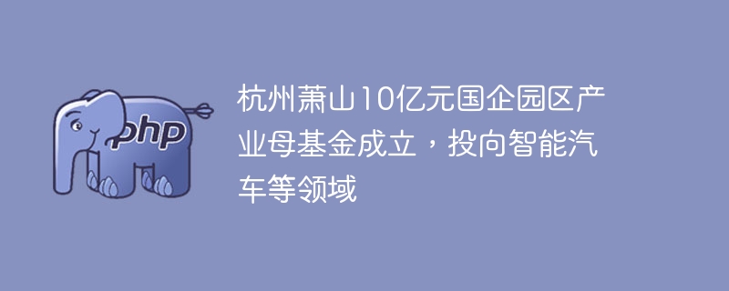 杭州萧山10亿元国企园区产业母基金成立，投向智能汽车等领域