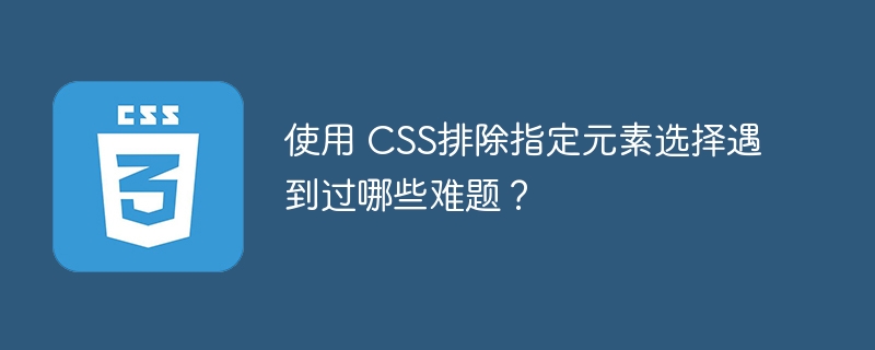 使用 CSS排除指定元素选择遇到过哪些难题？