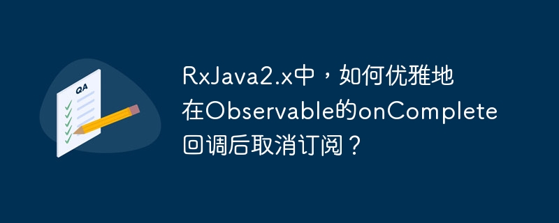 RxJava2.x中，如何优雅地在Observable的onComplete回调后取消订阅？