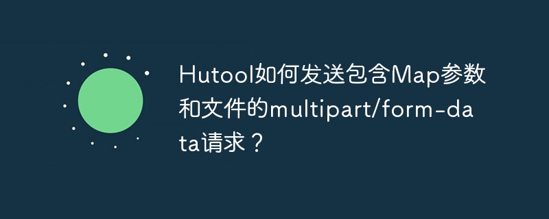 Hutool如何发送包含Map参数和文件的multipart/form-data请求？