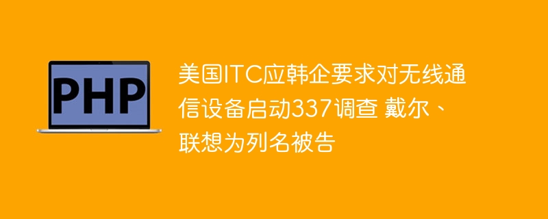 美国ITC应韩企要求对无线通信设备启动337调查 戴尔、联想为列名被告