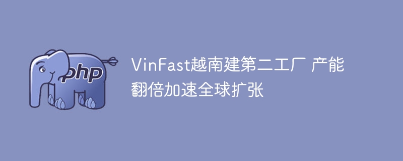 VinFast越南建第二工厂 产能翻倍加速全球扩张