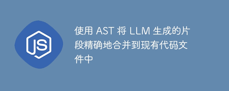 使用 AST 将 LLM 生成的片段精确地合并到现有代码文件中