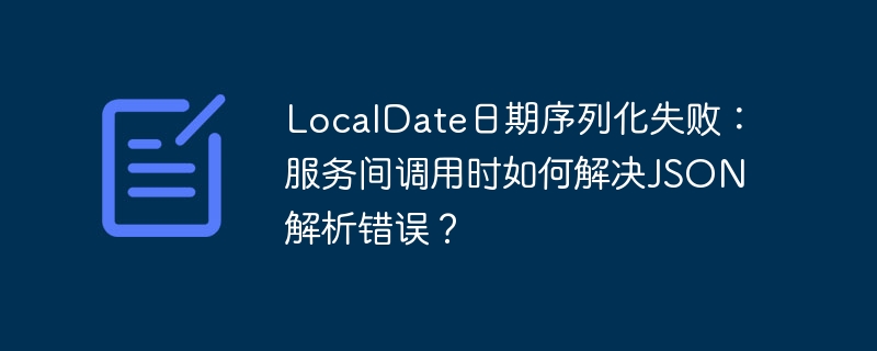 LocalDate日期序列化失败：服务间调用时如何解决JSON解析错误？