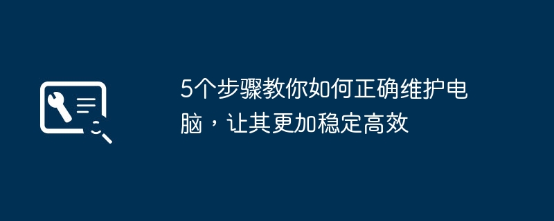 5个步骤教你如何正确维护电脑，让其更加稳定高效