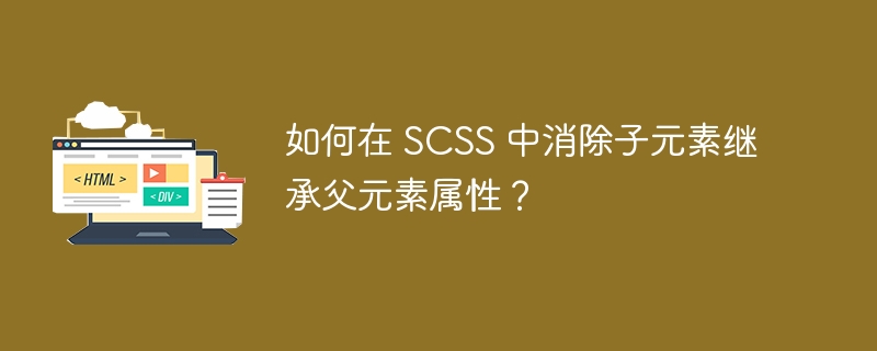 如何在 SCSS 中消除子元素继承父元素属性？ 
