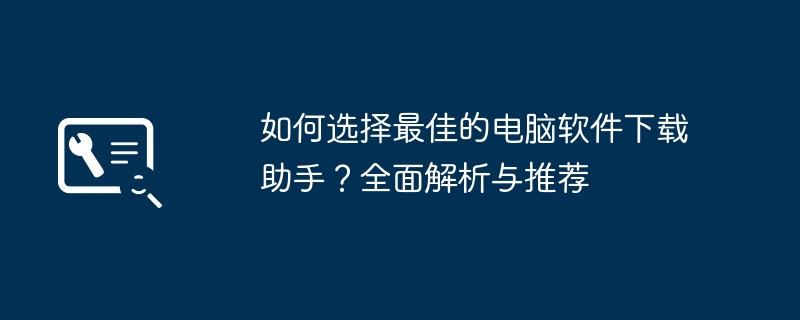 如何选择最佳的电脑软件下载助手？全面解析与推荐