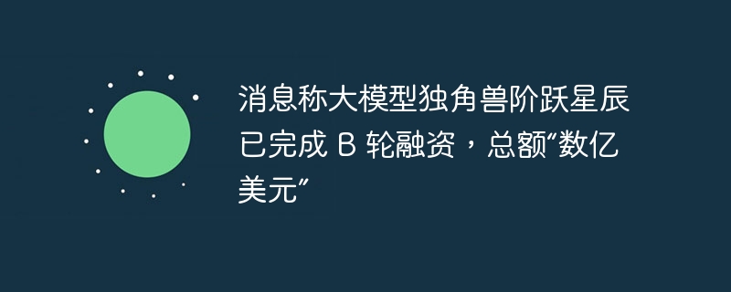 消息称大模型独角兽阶跃星辰已完成 B 轮融资，总额“数亿美元”