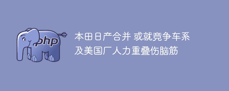 本田日产合并 或就竞争车系及美国厂人力重叠伤脑筋