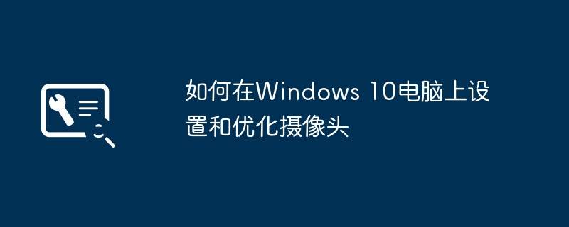 如何在Windows 10电脑上设置和优化摄像头