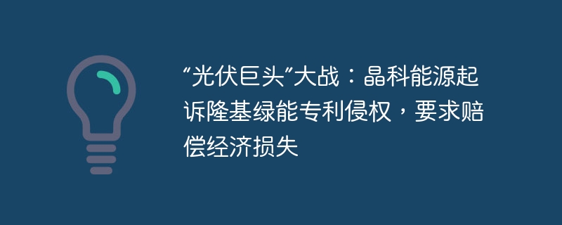 “光伏巨头”大战：晶科能源起诉隆基绿能专利侵权，要求赔偿经济损失