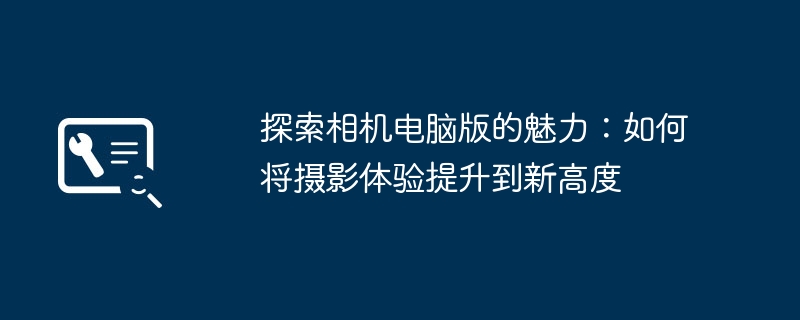 探索相机电脑版的魅力：如何将摄影体验提升到新高度