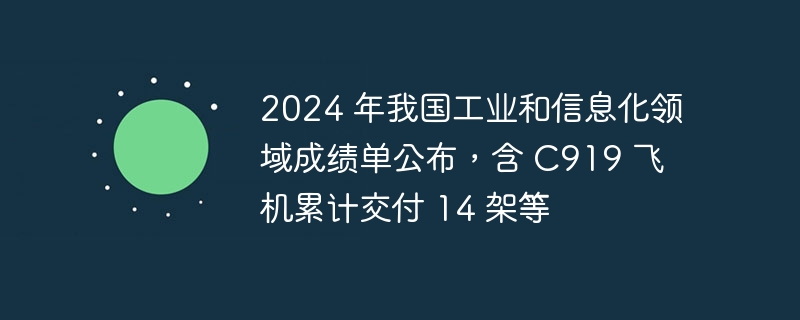 2024 年我国工业和信息化领域成绩单公布，含 C919 飞机累计交付 14 架等