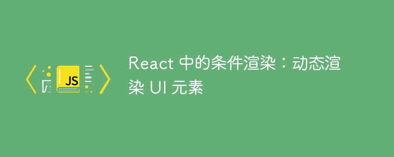 React 中的条件渲染：动态渲染 UI 元素