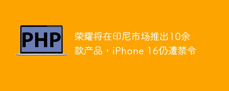 荣耀将在印尼市场推出10余款产品，iPhone 16仍遭禁令